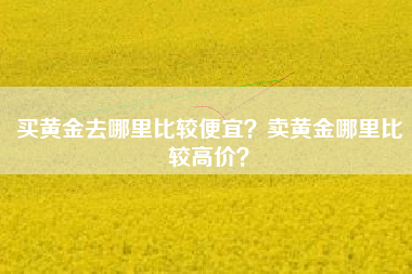买黄金去哪里比较便宜？卖黄金哪里比较高价？
