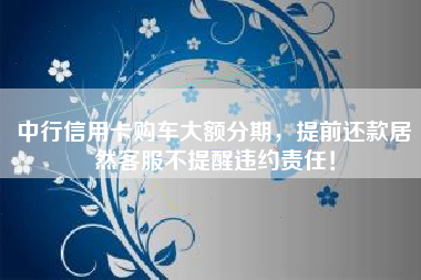 中行信用卡购车大额分期，提前还款居然客服不提醒违约责任！