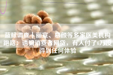 蓝鲸调查｜丽宣、慕颜等多家医美机构跑路：诱骗消费者网贷，有人付了6万没得到任何体验
