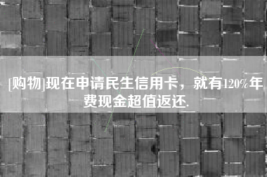 [购物]现在申请民生信用卡，就有120%年费现金超值返还.