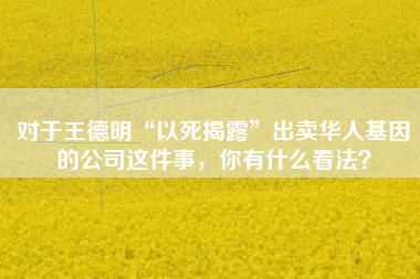 对于王德明“以死揭露”出卖华人基因的公司这件事，你有什么看法？
