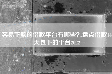 容易下款的借款平台有哪些？盘点借款14天包下的平台2022