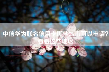 中信华为联名信用卡哪些城市可以申请？看看这些地区