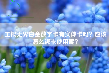 工银无界白金数字卡有实体卡吗？应该怎么绑卡使用呢？