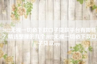 2022无视一切必下款口子贷款平台有哪些？精选整理的几个2022无视一切必下款口子贷款app