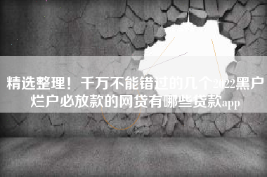 精选整理！千万不能错过的几个2022黑户烂户必放款的网贷有哪些贷款app