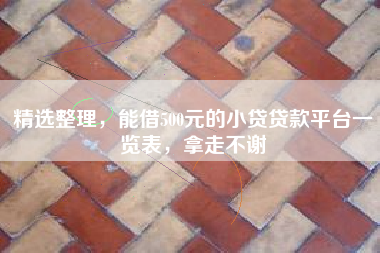 精选整理，能借500元的小贷贷款平台一览表，拿走不谢
