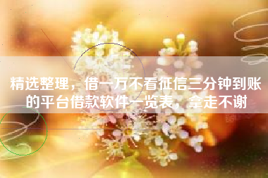 精选整理，借一万不看征信三分钟到账的平台借款软件一览表，拿走不谢