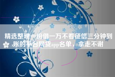 精选整理一份借一万不看征信三分钟到账的平台网贷app名单，拿走不谢