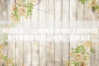 网贷盘点，2022网黑有逾期能下款的网贷软件有哪些网贷app名单，值得关注！