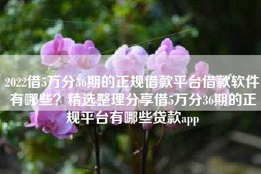 2022借5万分36期的正规借款平台借款软件有哪些？精选整理分享借5万分36期的正规平台有哪些贷款app