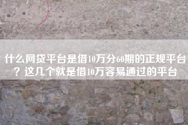 什么网贷平台是借10万分60期的正规平台？这几个就是借10万容易通过的平台