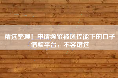 精选整理！申请频繁被风控能下的口子借款平台，不容错过