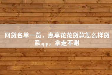 网贷名单一览，惠享花花贷款怎么样贷款app，拿走不谢