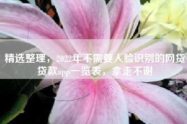 精选整理，2022年不需要人脸识别的网贷贷款app一览表，拿走不谢