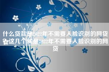 什么贷款是2022年不需要人脸识别的网贷？这几个就是2022年不需要人脸识别的网贷