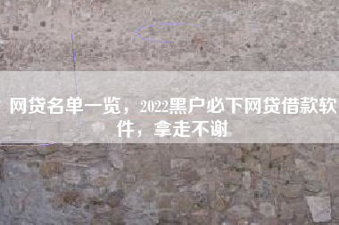 网贷名单一览，2022黑户必下网贷借款软件，拿走不谢
