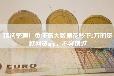 精选整理！负债高大数据花秒下2万的贷款网贷app，不容错过