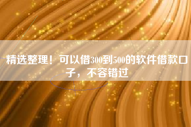 精选整理！可以借300到500的软件借款口子，不容错过