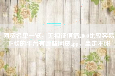 网贷名单一览，无视征信借2000比较容易下款的平台有哪些网贷app，拿走不谢