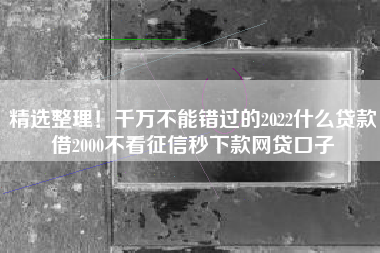 精选整理！千万不能错过的2022什么贷款借2000不看征信秒下款网贷口子