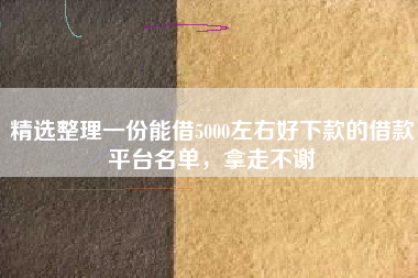 精选整理一份能借5000左右好下款的借款平台名单，拿走不谢