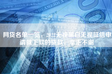 网贷名单一览，2022无视黑白无视征信申请就下款的贷款，拿走不谢