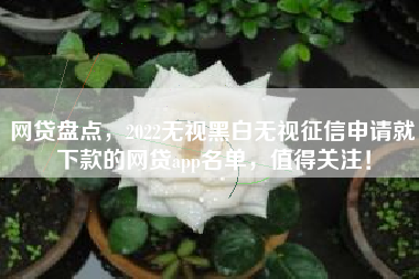 网贷盘点，2022无视黑白无视征信申请就下款的网贷app名单，值得关注！
