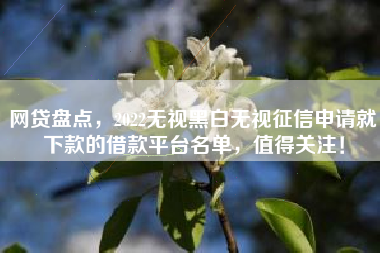 网贷盘点，2022无视黑白无视征信申请就下款的借款平台名单，值得关注！