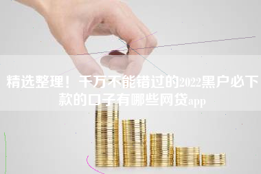 精选整理！千万不能错过的2022黑户必下款的口子有哪些网贷app