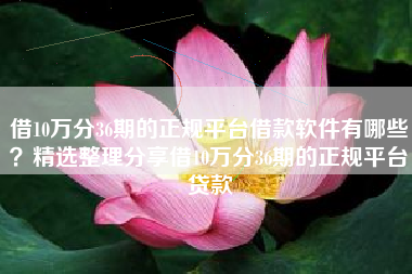 借10万分36期的正规平台借款软件有哪些？精选整理分享借10万分36期的正规平台贷款