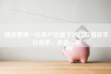 精选整理一份黑户也能下的贷款借款平台名单，拿走不谢