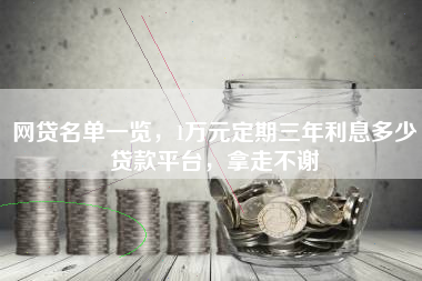 网贷名单一览，1万元定期三年利息多少贷款平台，拿走不谢