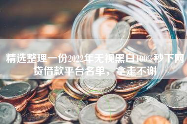 精选整理一份2022年无视黑白100%秒下网贷借款平台名单，拿走不谢