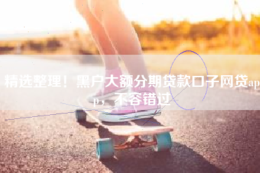 精选整理！黑户大额分期贷款口子网贷app，不容错过
