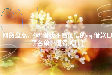 网贷盘点，2022借钱不看征信的app借款口子名单，值得关注！