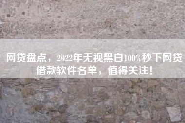 网贷盘点，2022年无视黑白100%秒下网贷借款软件名单，值得关注！