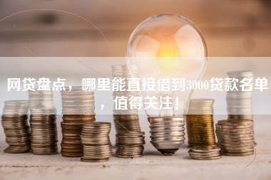 网贷盘点，哪里能直接借到3000贷款名单，值得关注！