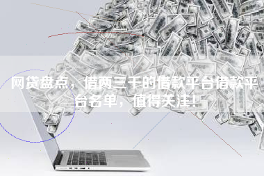 网贷盘点，借两三千的借款平台借款平台名单，值得关注！