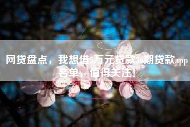 网贷盘点，我想借5万元贷款36期贷款app名单，值得关注！