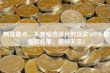 网贷盘点，不查综合评分的贷款APP小额贷款名单，值得关注！