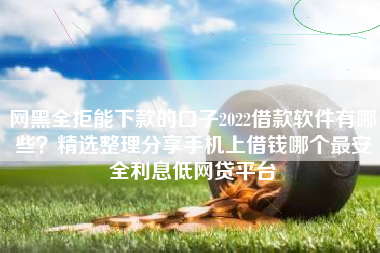 网黑全拒能下款的口子2022借款软件有哪些？精选整理分享手机上借钱哪个最安全利息低网贷平台