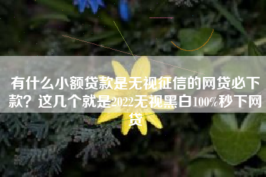 有什么小额贷款是无视征信的网贷必下款？这几个就是2022无视黑白100%秒下网贷