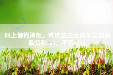 网上借钱被拒，试试这些无需征信的贷款贷款app，不容错过