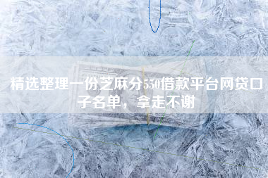 精选整理一份芝麻分550借款平台网贷口子名单，拿走不谢