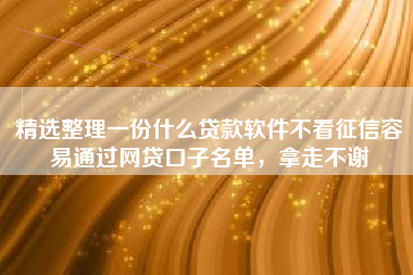 精选整理一份什么贷款软件不看征信容易通过网贷口子名单，拿走不谢