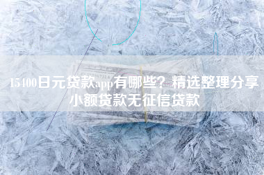 15400日元贷款app有哪些？精选整理分享小额贷款无征信贷款