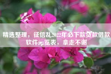 精选整理，征信乱2022年必下款贷款借款软件一览表，拿走不谢