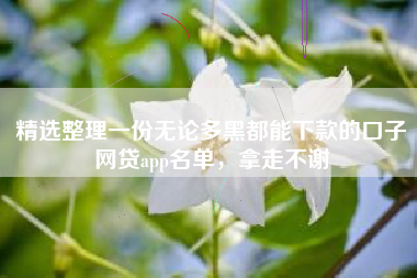 精选整理一份无论多黑都能下款的口子网贷app名单，拿走不谢