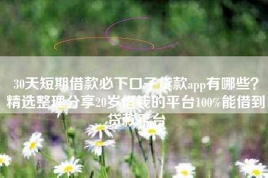 30天短期借款必下口子贷款app有哪些？精选整理分享20岁借钱的平台100%能借到贷款平台